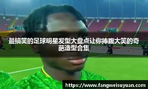 最搞笑的足球明星发型大盘点让你捧腹大笑的奇葩造型合集